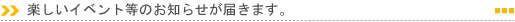 楽しいイベント等のお知らせが届きます。